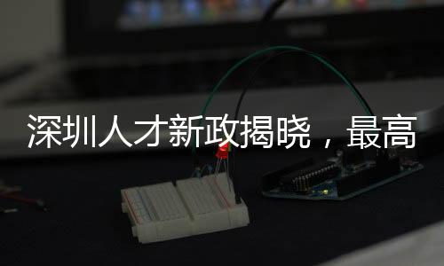 深圳人才新政揭晓，最高奖金达60万，吸引全球精英共创辉煌