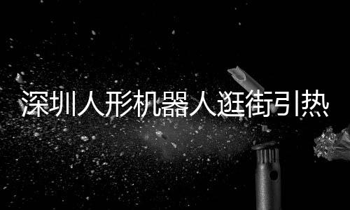深圳人形机器人逛街引热议，科技新潮席卷全城