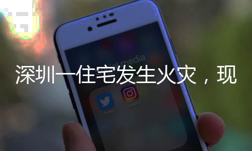 深圳一住宅发生火灾，现场黑烟冲天
