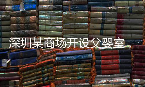 深圳某商场开设父婴室，倡导亲子共融新风尚