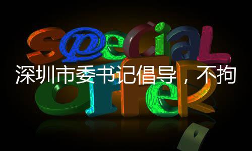 深圳市委书记倡导，不拘一格引进人才