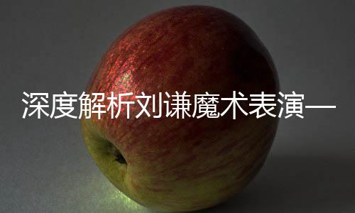 深度解析刘谦魔术表演——揭开神秘面纱之旅