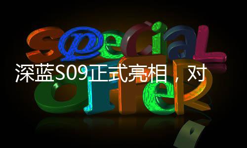 深蓝S09正式亮相，对标理想L9，一场重磅新车的诞生与竞争态势分析