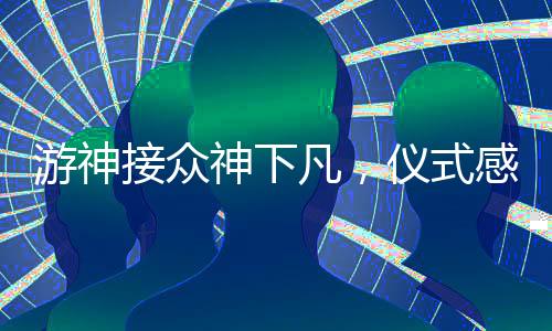 游神接众神下凡，仪式感的庄重展现