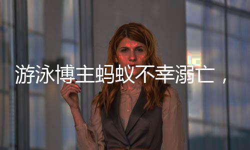 游泳博主蚂蚁不幸溺亡，知情人作出回应