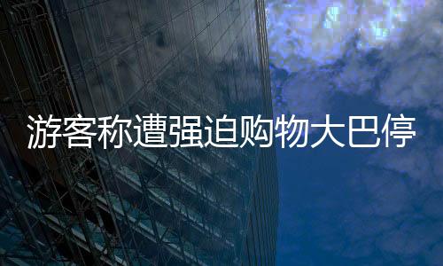 游客称遭强迫购物大巴停无人区，旅游乱象待整治