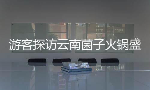 游客探访云南菌子火锅盛宴，惊叹于独特饮食文化与规则