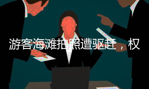 游客海滩拍照遭驱赶，权益纷争背后的公共秩序与规则反思