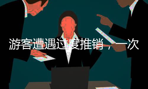 游客遭遇过度推销，一次被推销两千元套餐的经历