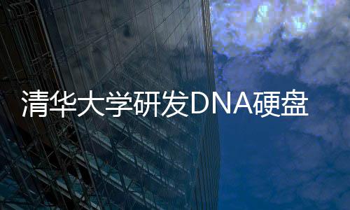 清华大学研发DNA硬盘：一个冰箱体积能存2.6亿TB数据