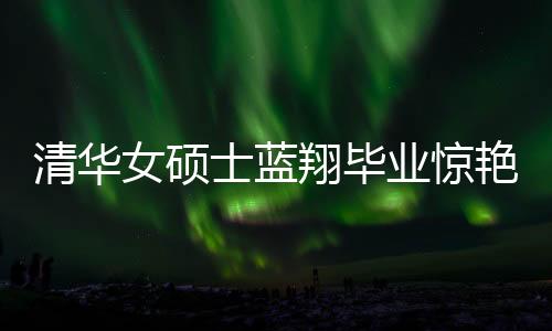 清华女硕士蓝翔毕业惊艳厨艺界，一口气做十六道佳肴
