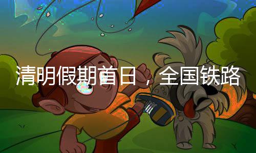 清明假期首日，全国铁路计划加开1000多列旅客列车
