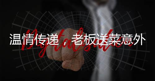 温情传递，老板送菜意外发现顾客救命之恩，善举彰显人间真情