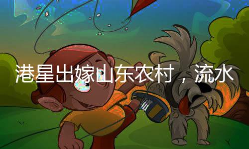港星出嫁山东农村，流水席婚宴独特风情