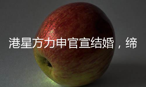 港星方力申官宣结婚，缔造爱情佳话的一二三四五六七八九十