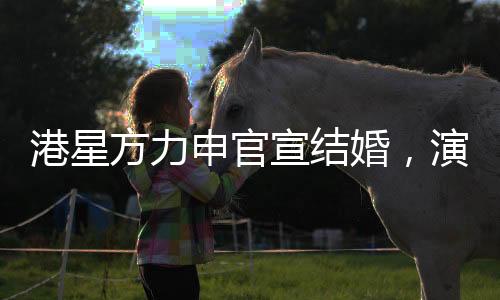 港星方力申官宣结婚，演艺圈再添一对幸福佳偶