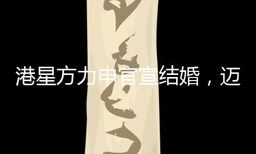 港星方力申官宣结婚，迈入人生新篇章，幸福携手共度未来