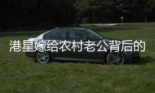 港星嫁给农村老公背后的故事，一段跨越地域与身份的甜蜜奇缘