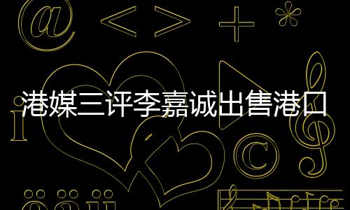 港媒三评李嘉诚出售港口事件，饮水思源