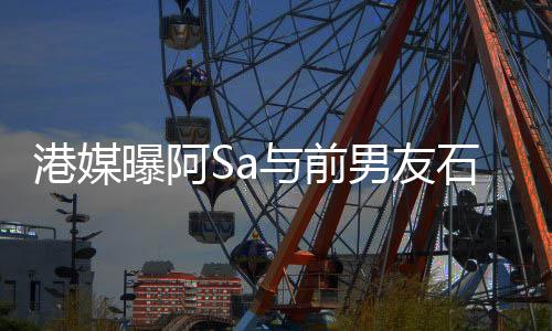 港媒曝阿Sa与前男友石恒聪复合 两人一起参加朋友聚会