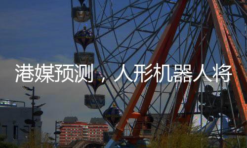 港媒预测，人形机器人将在2025年走进生活