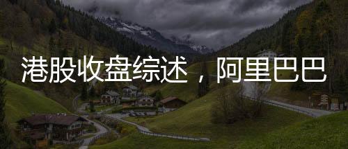 港股收盘综述，阿里巴巴股价涨超14%，引领港股市场强势上扬