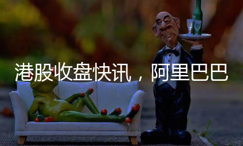 港股收盘快讯，阿里巴巴股价飙升，涨幅超过14%
