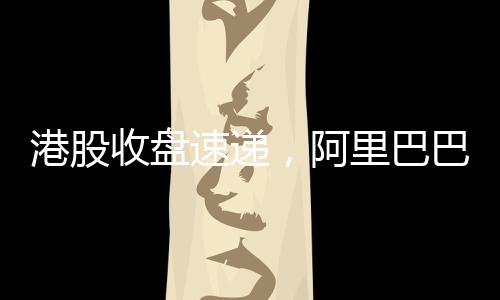港股收盘速递，阿里巴巴股价涨幅超14%，引领港股市场强势上扬