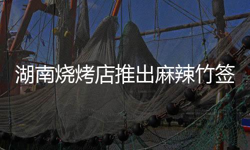 湖南烧烤店推出麻辣竹签新菜品，十元五十串的味蕾狂欢