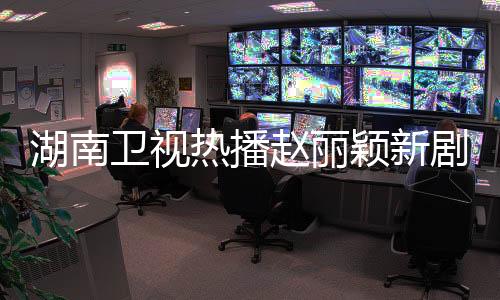 湖南卫视热播赵丽颖新剧，收视强势连冠23次