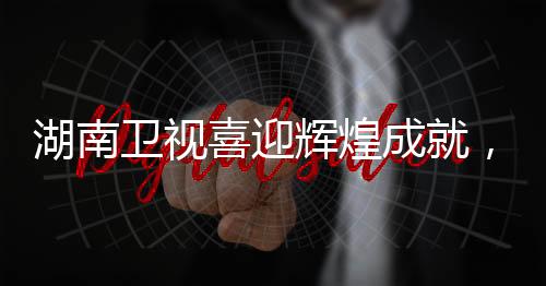 湖南卫视喜迎辉煌成就，一展风采，二创佳绩，三赢未来！