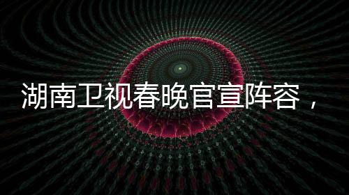 湖南卫视春晚官宣阵容，星光璀璨迎新岁