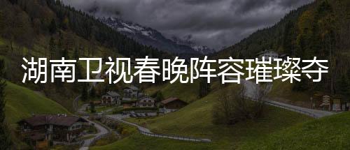 湖南卫视春晚阵容璀璨夺目，备受期待的节目单揭晓