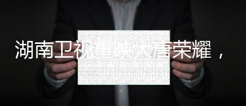 湖南卫视重映大唐荣耀，历史巨轮再现荧屏