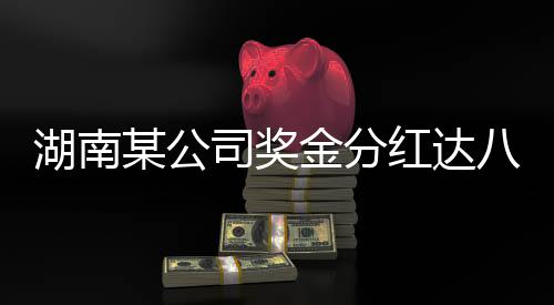 湖南某公司奖金分红达八亿，重磅利好消息引发行业热议