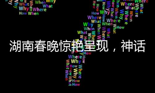 湖南春晚惊艳呈现，神话中的白娘子真被变出来了！