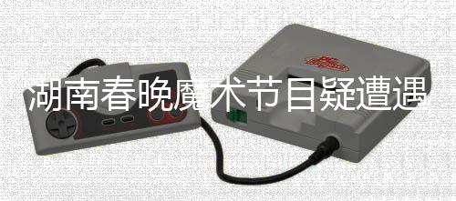 湖南春晚魔术节目疑遭遇失败，邓男子回应引热议