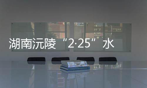 湖南沅陵“2·25”水上交通事故：失联人员已搜寻上岸9人 均不幸遇难