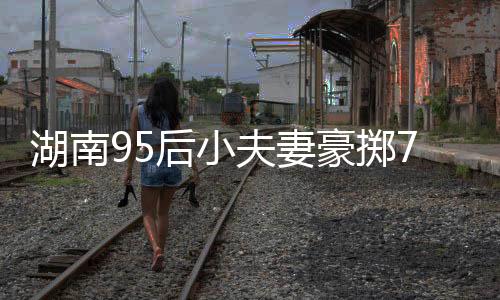 湖南95后小夫妻豪掷76万购入260平米复式，梦想生活的崭新篇章