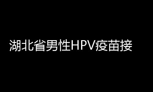 湖北省男性HPV疫苗接种全面展开