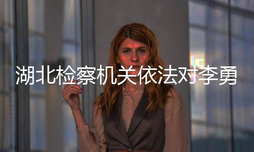 湖北检察机关依法对李勇涉嫌受贿案提起公诉