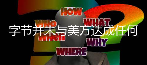 字节并未与美方达成任何协议，深度分析与观察