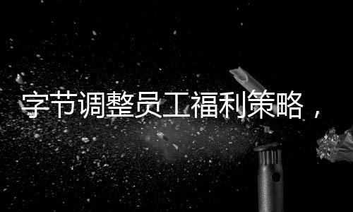 字节调整员工福利策略，积极打造员工幸福感标杆