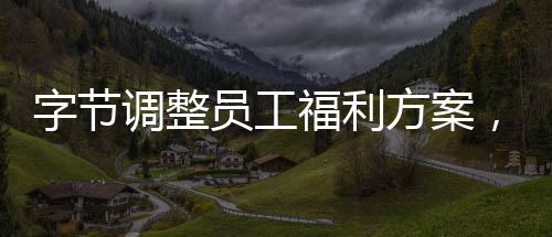 字节调整员工福利方案，优化员工激励机制