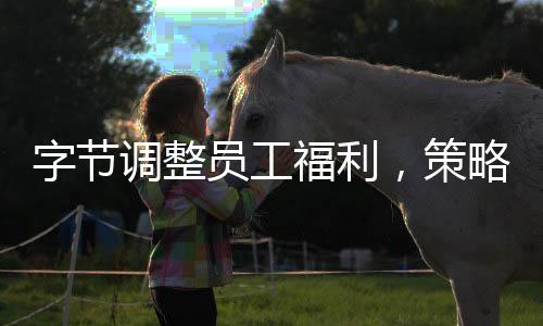 字节调整员工福利，策略更新与未来展望