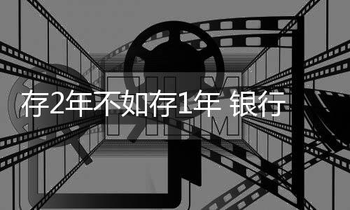 存2年不如存1年 银行利率罕见倒挂现象解析