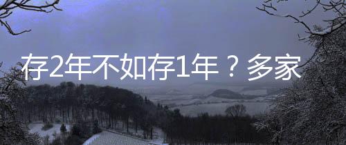 存2年不如存1年？多家银行利率呈现倒挂现象深度解析
