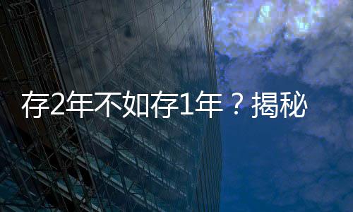 存2年不如存1年？揭秘多家银行利率倒挂现象