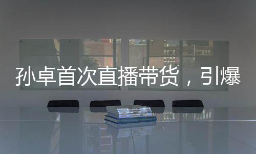孙卓首次直播带货，引爆全网热议
