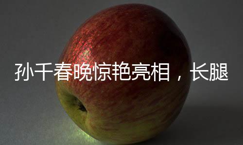 孙千春晚惊艳亮相，长腿穿搭瞩目全场
